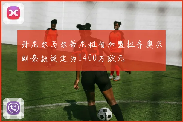 丹尼尔马尔蒂尼租借加盟拉齐奥买断条款设定为1400万欧元