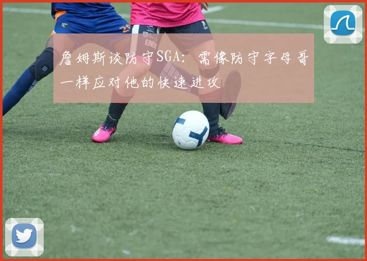 詹姆斯谈防守SGA：需像防守字母哥一样应对他的快速进攻