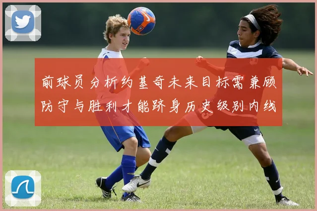 前球员分析约基奇未来目标需兼顾防守与胜利才能跻身历史级别内线行列