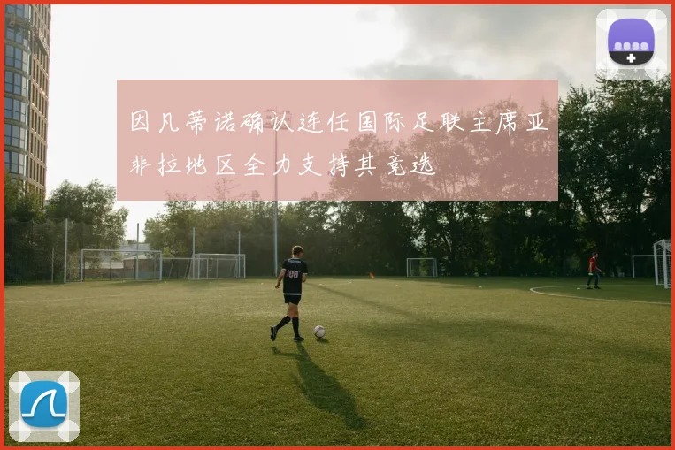 因凡蒂诺确认连任国际足联主席亚非拉地区全力支持其竞选