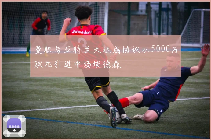 曼联与亚特兰大达成协议以5000万欧元引进中场埃德森