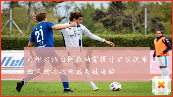 内维尔指出阿森纳需提升进攻效率西汉姆之战或成关键考验