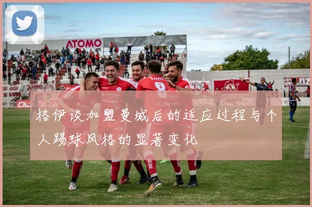 格伊谈加盟曼城后的适应过程与个人踢球风格的显著变化
