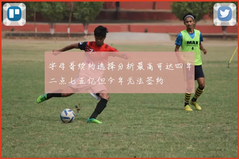 字母哥续约选择分析最高可达四年二点七五亿但今年无法签约