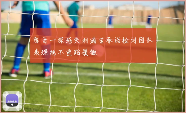 陈晋一深感失利痛苦承诺检讨团队表现绝不重蹈覆辙