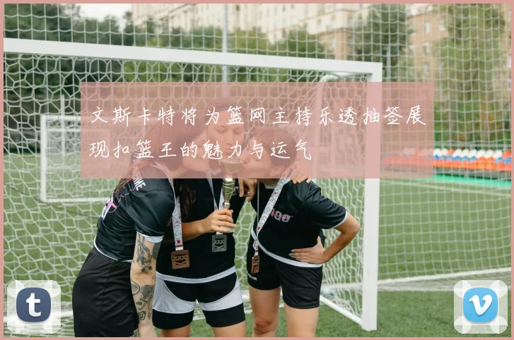 文斯卡特将为篮网主持乐透抽签展现扣篮王的魅力与运气