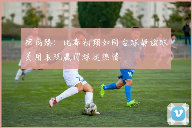 宿茂臻：比赛初期如同台球静谧球员用表现赢得球迷热情
