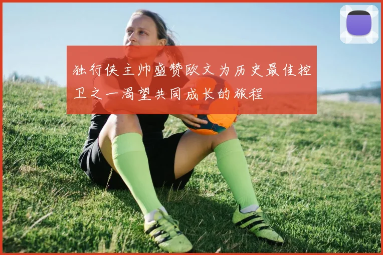 独行侠主帅盛赞欧文为历史最佳控卫之一渴望共同成长的旅程