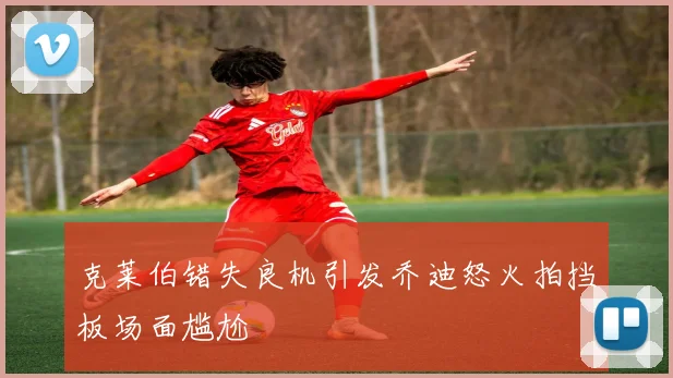克莱伯错失良机引发乔迪怒火拍挡板场面尴尬