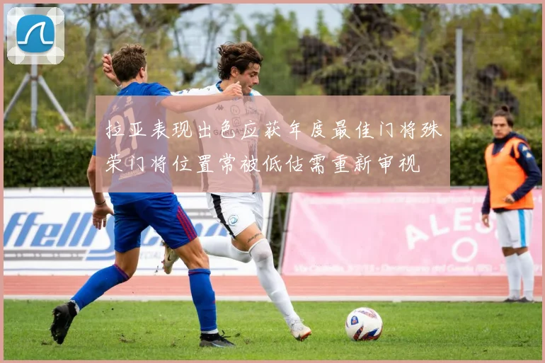 拉亚表现出色应获年度最佳门将殊荣门将位置常被低估需重新审视